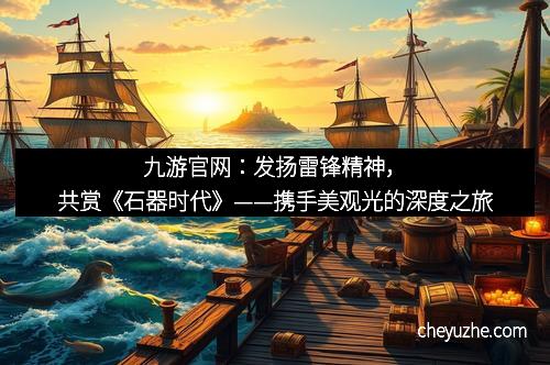 九游官网：发扬雷锋精神，共赏《石器时代》——携手美观光的深度之旅