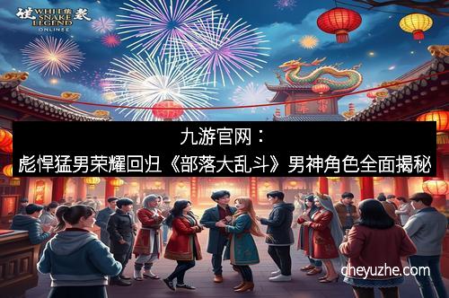 九游官网：彪悍猛男荣耀回归《部落大乱斗》男神角色全面揭秘