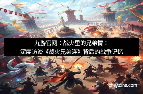 九游官网：战火里的兄弟情：深度访谈《战火兄弟连》背后的战争记忆